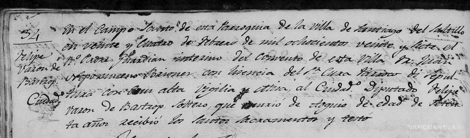 $!Felipe varón (sic) de Bastrop: En el Camposanto de esta parroquia de la villa de Santiago del Saltillo, en veinte y cuatro de octubre de mil ochocientos veinte y siete, el B.° Padre guardián interino del convento de esta villa, Sr. Juan Nepomuceno Briones, con licencia del Sr. Cura párroco, di sepultura con alta vigilia y atención al ciudadano Diputado Felipe, varón de Bastrop, soltero, que murió de, ilegible, de edad de setenta años; recibió los santos sacramentos y testó.